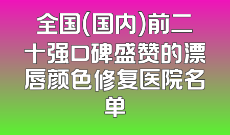 全国（国内）前二十强口碑盛赞的漂唇颜色修复医院名单