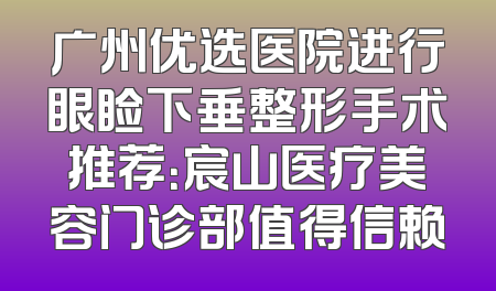 广州优选医院进行眼睑下垂整形手术推荐：宸山医疗美容门诊部值得信赖