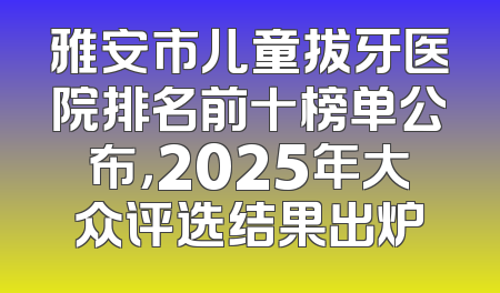 雅安市儿童拔牙医院排名前十榜单公布，2025年大众评选结果出炉