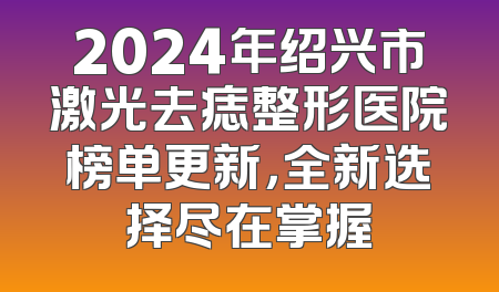 2024年绍兴市激光去痣整形医院榜单更新，全新选择尽在掌握