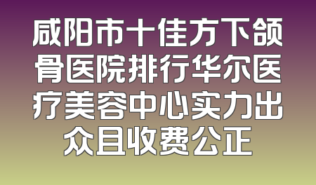 咸阳市十佳方下颌骨医院排行华尔医疗美容中心实力出众且收费公正