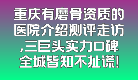 重庆有磨骨资质的医院介绍测评走访，三巨头实力口碑全城皆知不扯谎！