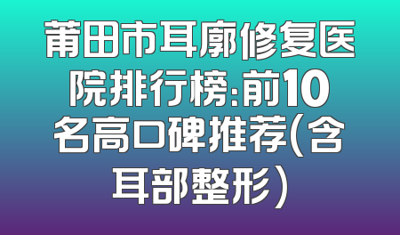莆田市耳廓修复医院排行榜：前10名高口碑推荐(含耳部整形)