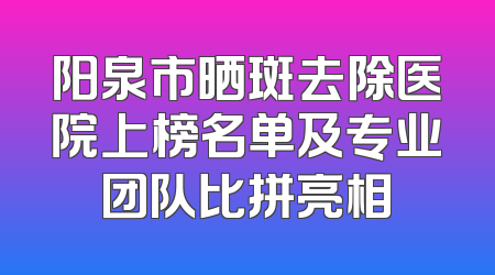 阳泉市晒斑去除医院上榜名单及专业团队比拼亮相