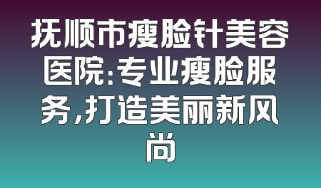 抚顺市瘦脸针美容医院：专业瘦脸服务，打造美丽新风尚