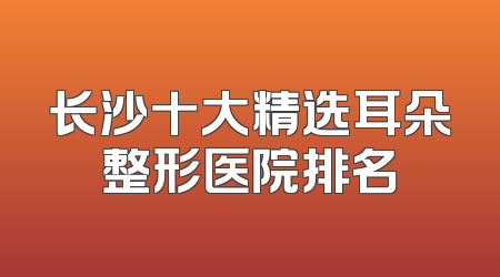 长沙十大精选耳朵整形医院排名