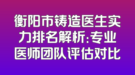 衡阳市铸造医生实力排名解析：专业医师团队评估对比