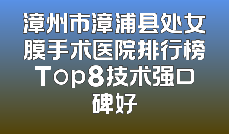 漳州市漳浦县处女膜手术医院排行榜Top8技术强口碑好