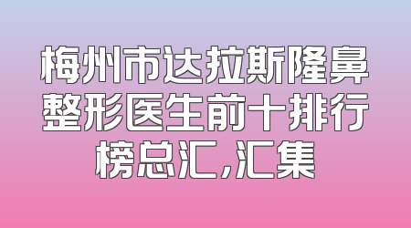 梅州市达拉斯隆鼻整形医生前十排行榜总汇，汇集