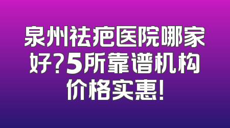 泉州祛疤医院哪家好？5所靠谱机构价格实惠！