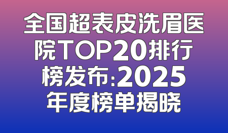 全国超表皮洗眉医院TOP20排行榜发布：2025年度榜单揭晓