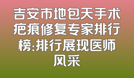 吉安市地包天手术疤痕修复专家排行榜：排行展现医师风采