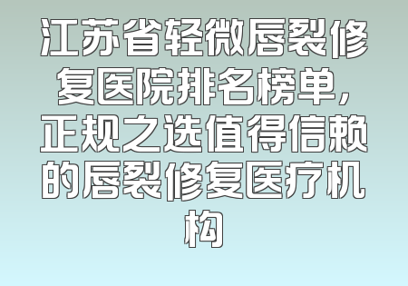 江苏省轻微唇裂修复医院排名榜单，正规之选值得信赖的唇裂修复医疗机构
