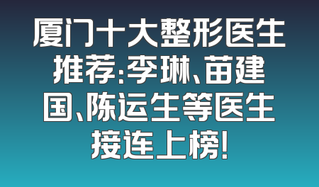 厦门十大整形医生推荐：李琳、苗建国、陈运生等医生接连上榜！