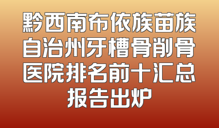 黔西南布依族苗族自治州牙槽骨削骨医院排名前十汇总报告出炉