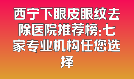 西宁下眼皮眼纹去除医院推荐榜：七家专业机构任您选择