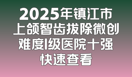 2025年镇江市上颌智齿拔除微创难度I级医院十强快速查看