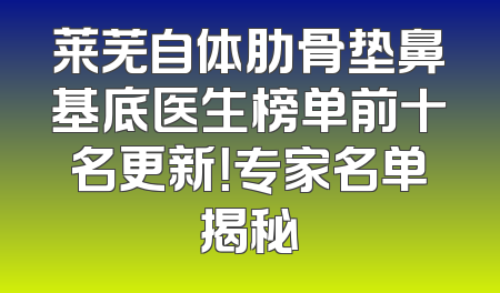 莱芜自体肋骨垫鼻基底医生榜单前十名更新！专家名单揭秘