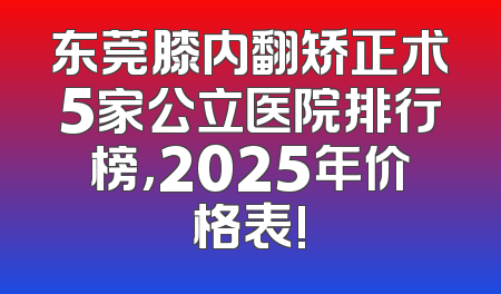 东莞膝内翻矫正术5家公立医院排行榜，2025年价格表!