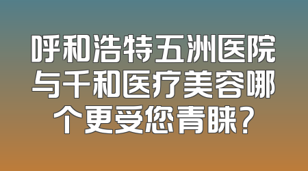 呼和浩特五洲医院与千和医疗美容哪个更受您青睐？