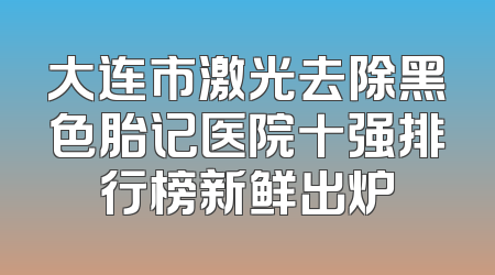 大连市激光去除黑色胎记医院十强排行榜新鲜出炉