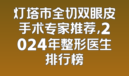灯塔市全切双眼皮手术专家推荐，2024年整形医生排行榜