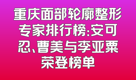 重庆面部轮廓整形专家排行榜：安可忍、曹美与李亚粟荣登榜单