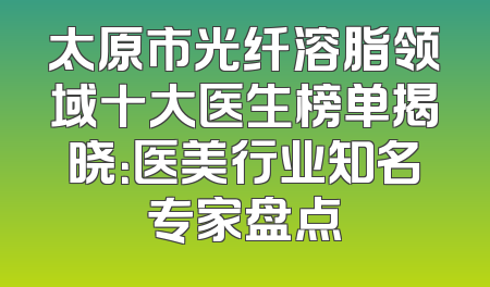 太原市光纤溶脂领域十大医生榜单揭晓：医美行业知名专家盘点