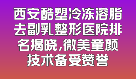 西安酷塑冷冻溶脂去副乳整形医院排名揭晓，微美童颜技术备受赞誉