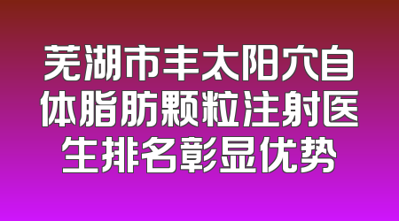 芜湖市丰太阳穴自体脂肪颗粒注射医生排名彰显优势