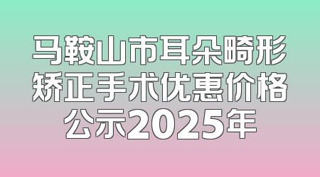 马鞍山市耳朵畸形矫正手术优惠价格公示2025年