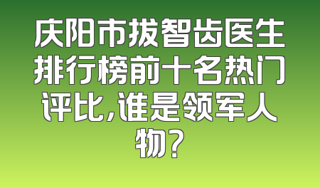 庆阳市拔智齿医生排行榜前十名热门评比，谁是领军人物？
