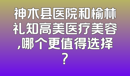 神木县医院和榆林礼知高美医疗美容，哪个更值得选择？