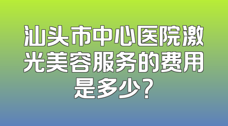 汕头市中心医院激光美容服务的费用是多少？