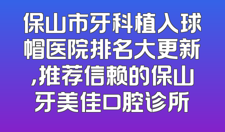 保山市牙科植入球帽医院排名大更新，推荐信赖的保山牙美佳口腔诊所