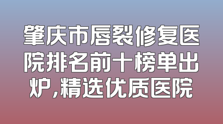 肇庆市唇裂修复医院排名前十榜单出炉，精选优质医院