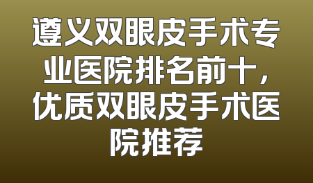 遵义双眼皮手术专业医院排名前十，优质双眼皮手术医院推荐