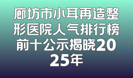 廊坊市小耳再造整形医院人气排行榜前十公示揭晓2025年