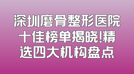 深圳磨骨整形医院十佳榜单揭晓！精选四大机构盘点