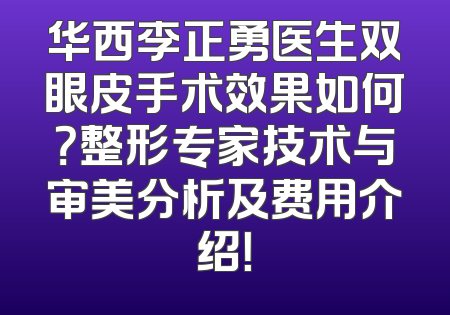 华西李正勇医生双眼皮手术效果如何？整形专家技术与审美分析及费用介绍！