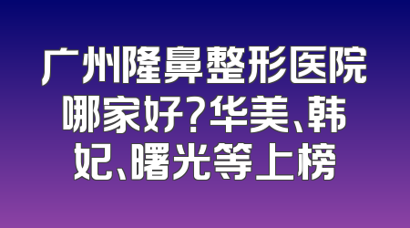 广州隆鼻整形医院哪家好？华美、韩妃、曙光等上榜