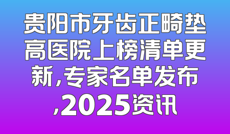 贵阳市牙齿正畸垫高医院上榜清单更新，专家名单发布，2025资讯