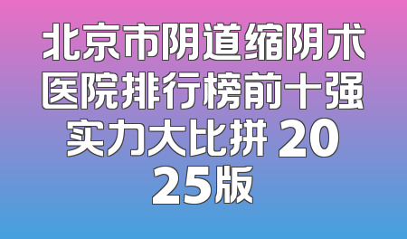 北京市阴道缩阴术医院排行榜前十强实力大比拼 2025版