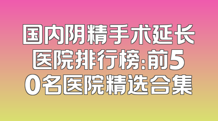 国内阴精手术延长医院排行榜：前50名医院精选合集