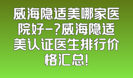 威海隐适美哪家医院好-？威海隐适美认证医生排行价格汇总!
