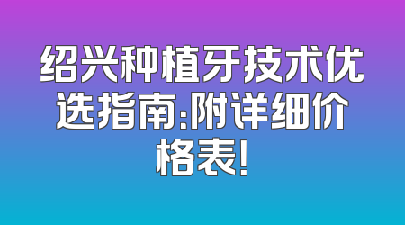 绍兴种植牙技术优选指南：附详细价格表！
