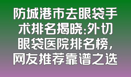 防城港市去眼袋手术排名揭晓：外切眼袋医院排名榜，网友推荐靠谱之选