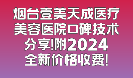 烟台壹美天成医疗美容医院口碑技术分享！附2024全新价格收费！