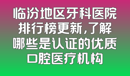 临汾地区牙科医院排行榜更新，了解哪些是认证的优质口腔医疗机构