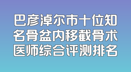 巴彦淖尔市十位知名骨盆内移截骨术医师综合评测排名
